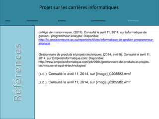 Projet sur les carrières informatiques
Intro Formations Emplois Commentaires Références
collège de maisonneuve. (2011). Consulté le avril 11, 2014, sur Informatique de
gestion - programmeur analyste: Disponible:
http://fc.cmaisonneuve.qc.ca/repertoire/ti/dec/informatique-de-gestion-programmeur-
analyste
Gestionnaire de produits et projets techniques. (2014, avril 9). Consulté le avril 11,
2014, sur EmploisInformatique.com: Disponible:
http://www.emploisinformatique.com/job/9984/gestionnaire-de-produits-et-projets-
techniques-at-opal-rt-technologies/
(s.d.). Consulté le avril 11, 2014, sur [image] j0205582.wmf
(s.d.). Consulté le avril 11, 2014, sur [image] j0205582.wmf
 