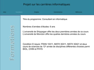 Projet sur les carrières informatiques
Intro Formations Emplois Commentaires Références
Titre du programme: Consultant en informatique
Nombres d’années d’études: 6 ans
L’université de Shippagan offre les deux premières années de ce cours
L’université de Moncton offre les quatres dernières années du cours
Condition D requis: FRAN 10411, MATH 30411, MATH 30421 et deux
cours de sciences de 12e année de disciplines différentes choisies parmi
BIOL, CHIM et PHYS
 
