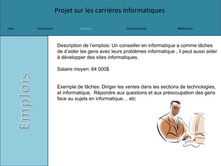 Projet sur les carrières informatiques
Intro Formations Emplois Commentaires Références
Description de l’emplois: Un conseiller en informatique a comme tâches
de d’aider les gens avec leurs problèmes informatique , il peut aussi aider
à développer des sites informatiques.
Salaire moyen: 64 000$
Exemple de tâches: Diriger les ventes dans les sections de technologies,
et informatique, Répondre aux questions et aux préoccupation des gens
face au sujets en informatique… etc
 