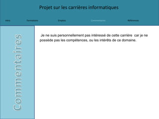 Projet sur les carrières informatiques
Intro Formations Emplois Commentaires Références
Je ne suis personnellement pas intéressé de cette carrière car je ne
possède pas les compétences, ou les intérêts de ce domaine.
 