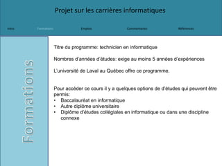 Projet sur les carrières informatiques
Intro Formations Emplois Commentaires Références
Titre du programme: technicien en informatique
Nombres d’années d’études: exige au moins 5 années d’expériences
L’université de Laval au Québec offre ce programme.
Pour accéder ce cours il y a quelques options de d’études qui peuvent être
permis:
• Baccalauréat en informatique
• Autre diplôme universitaire
• Diplôme d’études collégiales en informatique ou dans une discipline
connexe
 