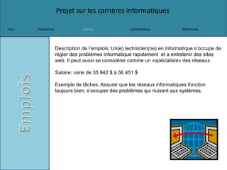 Projet sur les carrières informatiques
Intro Formations Emplois Commentaires Références
Description de l’emplois: Un(e) technicien(ne) en informatique s’occupe de
régler des problèmes informatique rapidement et a entretenir des sites
web. Il peut aussi se considérer comme un «spécialiste» des réseaux.
Salaire: varie de 35 942 $ à 56 451 $
Exemple de tâches: Assurer que les réseaux informatiques fonction
toujours bien, s’occuper des problèmes qui nuisent aux systèmes.
 