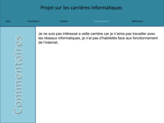 Projet sur les carrières informatiques
Intro Formations Emplois Commentaires Références
Je ne suis pas intéressé a cette carrière car je n’aime pas travailler avec
les réseaux informatiques, je n’ai pas d’habiletés face aux fonctionnement
de l’internet.
 