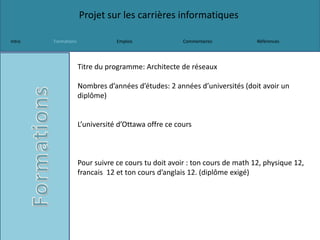 Projet sur les carrières informatiques
Intro Formations Emplois Commentaires Références
Titre du programme: Architecte de réseaux
Nombres d’années d’études: 2 années d’universités (doit avoir un
diplôme)
L’université d’Ottawa offre ce cours
Pour suivre ce cours tu doit avoir : ton cours de math 12, physique 12,
francais 12 et ton cours d’anglais 12. (diplôme exigé)
 
