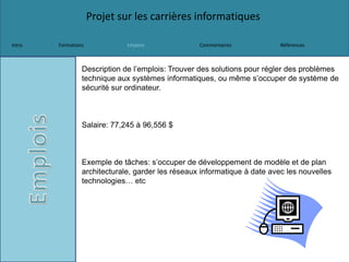 Projet sur les carrières informatiques
Intro Formations Emplois Commentaires Références
Description de l’emplois: Trouver des solutions pour régler des problèmes
technique aux systèmes informatiques, ou même s’occuper de système de
sécurité sur ordinateur.
Salaire: 77,245 à 96,556 $
Exemple de tâches: s’occuper de développement de modèle et de plan
architecturale, garder les réseaux informatique à date avec les nouvelles
technologies… etc
 