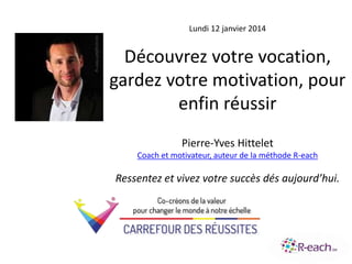 Lundi 12 janvier 2014
Découvrez votre vocation,
gardez votre motivation, pour
enfin réussir
Pierre-Yves Hittelet
Coach et motivateur, auteur de la méthode R-each
Ressentez et vivez votre succès dés aujourd’hui.
 