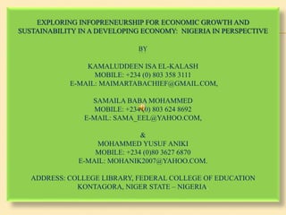 EXPLORING INFOPRENEURSHIP FOR ECONOMIC GROWTH AND
SUSTAINABILITY IN A DEVELOPING ECONOMY: NIGERIA IN PERSPECTIVE
BY
KAMALUDDEEN ISA EL-KALASH
MOBILE: +234 (0) 803 358 3111
E-MAIL: MAIMARTABACHIEF@GMAIL.COM,
SAMAILA BABA MOHAMMED
MOBILE: +234 (0) 803 624 8692
E-MAIL: SAMA_EEL@YAHOO.COM,
&
MOHAMMED YUSUF ANIKI
MOBILE: +234 (0)80 3627 6870
E-MAIL: MOHANIK2007@YAHOO.COM.
ADDRESS: COLLEGE LIBRARY, FEDERAL COLLEGE OF EDUCATION
KONTAGORA, NIGER STATE – NIGERIA.
 