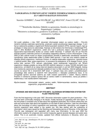 Zbornik predavanj in referatov 6. slovenskega posvetovanja o varstvu rastlin,               str. 388-397
                                         Zreče, 4. – 6. marec 2003

    NADGRADNJA IN PRENOVLJENE VSEBINE INFORMACIJSKEGA SISTEMA
                   ZA VARSTVO RASTLIN FITO-INFO

     Stanislav GOMBOC1, Tomaž SELIŠKAR2, Lea MILEVOJ3, Franci CELAR4, Vlasta
                                   KNAPIČ5
       1,2,3,4
            Biotehniška fakulteta, Oddelek za agronomijo, Katedra za entomologijo in
                                   fitopatologijo, Ljubljana
     5
       Ministrstvo za kmetijstvo, gozdarstvo in prehrano, Uprava RS za varstvo rastlin in
                                    semenarstvo, Ljubljana

                                                 IZVLEČEK

Od svojih začetkov, v letu 1997, slovenski informacijski sistem za varstvo rastlin – Fito-info
nenehno doživlja vsebinske spremembe, predvsem zaradi povečevanja njegovega obsega. V prvi
fazi je vseboval le podatke o registriranih fitofarmacevtskih sredstvih (FFS), seznam trgovin, kjer se
prodajajo in nekaj osnovne zakonodaje. Kasneje so bile dodane še informacije o toksikologiji FFS,
opisi in slike škodljivih organizmov, začeli smo tudi s poskusno objavo prognostičnih obvestil
Opazovalno-napovedovalne službe za varstvo rastlin Slovenije. V zadnjem letu dni pa Fito-info
doživlja popolno vsebinsko prenovo in precejšnjo nadgradnjo sistema z novimi informacijami. V letu
2002 je tako zaživel modul za objavo prognostičnih obvestil in elektronsko obveščanje naročenih
uporabnikov preko elektronske pošte in kratkih SMS sporočil. V tem letu smo sistemu dodali še
obsežen šifrant organizmov, imenovan Cirsium, ki vsebuje sistematiko organizmov, domača imena
v različnih jezikih, slike, opise organizmov, in povezave na podsisteme, ki jih obsega Cirsium, kot je
sortna lista, seznam FFS, seznam zakonodaje, karte razširjenosti organizmov ipd. Šifrant
organizmov obsega podatke za okrog 200.000 različnih taksonov in okrog 130.000 domačih imen
organizmov, od katerih jih je nekaj manj kot desetina slovenskih in več kot 3000 fotografij. Zadnja
dva modula sta zasnovana kot relacijski podatkovni bazi na SQL strežniku, internet aplikacije pa so
razvite na osnovi IIS in dinamičnih ASP strani. V zadnjem času smo začeli s preoblikovanjem
preostalega dela sistema iz statičnih html dokumentov v relacijsko podatkovno bazo, ki bo
omogočala sprotno ažurnost sistema ob vsaki vneseni spremembi v sistem. Razvoj sistema
finančno in strokovno podpira Uprava RS za varstvo rastlin in semenarstvo, razvoj pa poteka v
sodelovanju z več raziskovalnimi institucijami.

Ključne besede:      informacijski sistemi, varstvo rastlin, fitofarmacevtska sredstva, taksonomija
                     organizmov, prognostična služba

                                                ABSTRACT

    UPGRADE AND NEW ISSUES OF FITO-INFO - SLOVENIAN INFORMATION SYSTEM FOR
                             PLANT PROTECTION

From the first beginning in the year 1997, Slovenian information system for plant protection – Fito-
info has been continually changing in its issues, mostly because of upgrading with new topics. In
the first phase it consisted only of data about the registered pesticides, list of stores where they are
sold and some basic data about the legislation on the field of plant protection. Later the information
about the toxicology of active ingredients and pesticides, systematic, description and images of
harmful organisms were added in the system too. We also started with the publishing of
information, which were issued by the Warning and forecasting service of Slovenia. In the last year
Fito-info was redesigned and upgraded with many new information. In the year 2002 the
information systems for prognosis and control measures against several diseases and pests were
added. This is an automatic module, updated from official institutions in Slovenia, which are

1
  univ. dipl. inž. agr., Jamnikarjeva 101, SI-1111 Ljubljana
2
  prav tam
3
  red. prof., dr., prav tam
4
  doc. dr., prav tam
5
  univ. dipl. inž. agr., Dunajska 58, SI-1000 Ljubljana
 