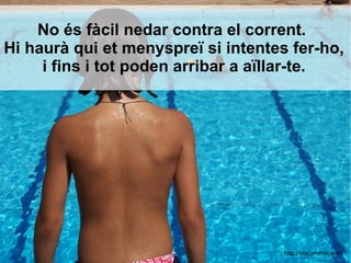 No és fàcil nedar contra el corrent.
Hi haurà qui et menyspreï si intentes fer-ho,
i fins i tot poden arribar a aïllar-te.
http://piscimania.com
 