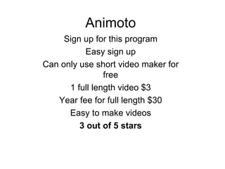 Animoto Sign up for this program Easy sign up Can only use short video maker for free 1 full length video $3 Year fee for full length $30 Easy to make videos 3 out of 5 stars 