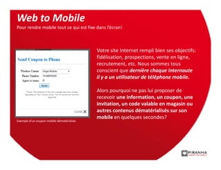 Web to Mobile
Pour rendre mobile tout ce qui est fixe dans l’écran!



                                            Votre site Internet rempli bien ses objectifs:
                                            fidélisation, prospections, vente en ligne,
                                            recrutement, etc. Nous sommes tous
                                            conscient que dernière chaque internaute
                                            il y a un utilisateur de téléphone mobile.

                                            Alors pourquoi ne pas lui proposer de
                                            recevoir une information, un coupon, une
                                            invitation, un code valable en magasin ou
                                            autres contenus dématérialisés sur son
                                            mobile en quelques secondes?
Exemple d’un coupon mobile dématérialisé.
 