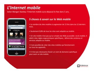 L’Internet mobile
Selon Morgan Stanley: l’Internet mobile aura dépassé le fixe dans 5 ans.


                         5 choses à savoir sur le Web mobile
                         • Le nombre de sites mobiles à augmenter de 15 fois dans les 12 derniers
                         mois.

                         • Seulement 0,8% de tous les sites sont adaptés au mobile.

                         • Un site mobile n’est pas qu’un simple site Web accessible via le mobile. Il
                         obéit à des règles ergonomiques spécifiques, délivre des contenus et
                         services adaptés au mobile.

                         • Il est possible de créer des sites mobiles qui fonctionnent
                         sur tous les appareils.

                         • Il n’est pas nécessaire d’avoir un nom de domaine spécifique
                         pour avoir un site mobile.
 
