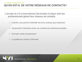 STRATÉGIE INTERACTIVE – NVISOLUTIONS.COM
QU’EN EST-IL DE VOTRE RÉSEAUX DE CONTACTS?
10
La vente à l’heure du 2.0
L’arrivée du 2.0 a énormément fait évoluer la façon dont les
professionnels gèrent leur réseaux de contacts
> Linkedin vous permet d’identifier les bons contacts plus facilement
> Comprendre l’interaction entre vos contacts est maintenant possible
> Il est plus vaste qu’auparavant
> La qualité par contact a diminuée
 