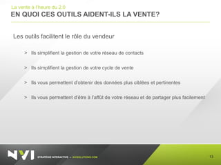 STRATÉGIE INTERACTIVE – NVISOLUTIONS.COM
EN QUOI CES OUTILS AIDENT-ILS LA VENTE?
13
La vente à l’heure du 2.0
Les outils facilitent le rôle du vendeur
> Ils simplifient la gestion de votre réseau de contacts
> Ils simplifient la gestion de votre cycle de vente
> Ils vous permettent d’obtenir des données plus ciblées et pertinentes
> Ils vous permettent d’être à l’affût de votre réseau et de partager plus facilement
 