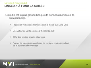 STRATÉGIE INTERACTIVE – NVISOLUTIONS.COM
LINKEDIN À FOND LA CAISSE!
14
La vente à l’heure du 2.0
Linkedin est la plus grande banque de données mondiales de
professionnels.
> Plus de 80 millions de membres dont la moitié aux États-Unis
> Une valeur de vente estimée à 1 milliards de $
> Offre des profiles gratuits et payants
> Permet de bien gérer son réseau de contacts professionnels et
de le développer davantage
 