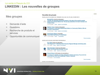 STRATÉGIE INTERACTIVE – NVISOLUTIONS.COM
LINKEDIN : Les nouvelles de groupes
16
La vente à l’heure du 2.0
Mes groupes
> Demande d’aide
> Questions
> Recherche de produits et
services
> Opportunités de communiquer
 