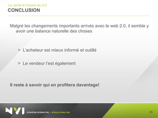 STRATÉGIE INTERACTIVE – NVISOLUTIONS.COM
CONCLUSION
23
La vente à l’heure du 2.0
Malgré les changements importants arrivés avec le web 2.0, il semble y
avoir une balance naturelle des choses
> L’acheteur est mieux informé et outillé
> Le vendeur l’est également
Il reste à savoir qui en profitera davantage!
 