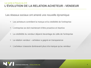 STRATÉGIE INTERACTIVE – NVISOLUTIONS.COM
L’ÉVOLUTION DE LA RELATION ACHETEUR - VENDEUR
4
La vente à l’heure du 2.0
Les réseaux sociaux ont amené une nouvelle dynamique
> Les acheteurs contrôlent la marque et la crédibilité de l’entreprise
> L’entreprise se doit maintenant d’être proactive et réactive
> La crédibilité du vendeur dépend davantage de celle de l’entreprise
> La relation vendeur – acheteur a gagné en transparence
> L’acheteur s’associe dorénavant plus à la marque qu’au vendeur
 