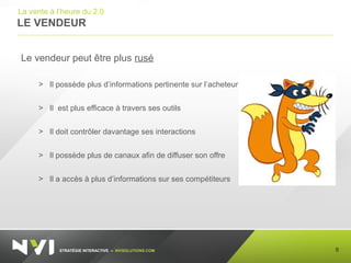 STRATÉGIE INTERACTIVE – NVISOLUTIONS.COM
LE VENDEUR
8
La vente à l’heure du 2.0
Le vendeur peut être plus rusé
> Il possède plus d’informations pertinente sur l’acheteur
> Il est plus efficace à travers ses outils
> Il doit contrôler davantage ses interactions
> Il possède plus de canaux afin de diffuser son offre
> Il a accès à plus d’informations sur ses compétiteurs
 