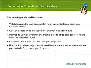 L’importance d’une démarche utilisateur Les avantages de la démarche : Validation par des non-spécialistes (les vrais utilisateurs, dans une situation réelle) Outil en accord avec les besoins et attentes des utilisateurs  Permet de voir les dysfonctionnements du site et de corriger les erreurs avant de mettre en ligne  Limite les demandes par courriels, par téléphone  Permet d’accélérer le processus de développement (on ne recommence pas tout à la fin, on va « pas à pas ») 