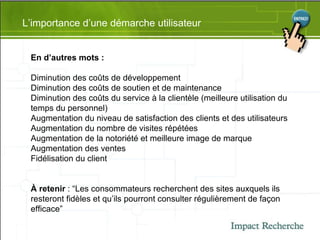 L’importance d’une démarche utilisateur En d’autres mots : Diminution des coûts de développement  Diminution des coûts de soutien et de maintenance  Diminution des coûts du service à la clientèle (meilleure utilisation du temps du personnel) Augmentation du niveau de satisfaction des clients et des utilisateurs  Augmentation du nombre de visites répétées  Augmentation de la notoriété et meilleure image de marque  Augmentation des ventes  Fidélisation du client  À retenir  : “Les consommateurs recherchent des sites auxquels ils resteront fidèles et qu’ils pourront consulter régulièrement de façon efficace” 