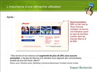 L’importance d’une démarche utilisateur Après : Recommandation: Offrir un lien vers le “Suivi d’envois multiples“ et inscrire une indication quant au type de données à entrer dans les champs (Nip ou # de Réf). “  Nos envois et nos revenus ont  augmenté de plus de 20% sans aucune promotion . L’équipe de Service à la clientèle nous rapporte des commentaires positifs de tous les fronts. Merci!"  Steven Javor, Directeur sénior, Marketing, Commerce électronique, Purolator Courier Limited   