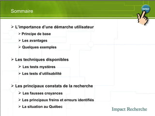 Sommaire L’importance d’une démarche utilisateur Principe de base Les avantages Quelques exemples Les techniques disponibles Les tests mystères Les tests d’utilisabilité Les principaux constats de la recherche Les fausses croyances Les principaux freins et erreurs identifiés La situation au Québec 