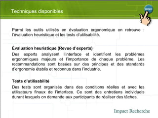 Techniques disponibles Parmi les outils utilisés en évaluation ergonomique on retrouve : l’évaluation heuristique et les tests d’utilisabilité. Évaluation heuristique (Revue d’experts) Des experts analysent l’interface et identifient les problèmes ergonomiques majeurs et l’importance de chaque problème. Les recommandations sont basées sur des principes et des standards d’ergonomie établis et reconnus dans l’industrie. Tests d’utilisabilité Des tests sont organisés dans des conditions réelles et avec les utilisateurs finaux de l’interface. Ce sont des entretiens individuels durant lesquels on demande aux participants de réaliser des tâches. 