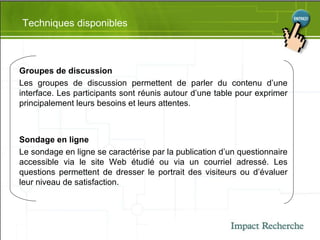 Techniques disponibles Groupes de discussion Les groupes de discussion permettent de parler du contenu d’une interface. Les participants sont réunis autour d’une table pour exprimer principalement leurs besoins et leurs attentes. Sondage en ligne Le sondage en ligne se caractérise par la publication d’un questionnaire accessible via le site Web étudié ou via un courriel adressé. Les questions permettent de dresser le portrait des visiteurs ou d’évaluer leur niveau de satisfaction. 