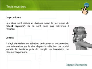 Tests mystères La procédure Les sites sont visités et évalués selon la technique du “ client mystère ”, ils ne sont donc pas prévenus à l’avance.  Le test Il s’agit de réaliser un achat ou de trouver un document ou une information sur le site, depuis la sélection du produit jusqu’à la livraison puis de remplir un formulaire qui résume l’expérience. 