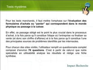 Tests mystères Pour les tests marchands, il faut mettre l’emphase sur  l’évaluation des formulaires d’achats ou “panier” qui correspondent dans le monde physique au passage à la caisse .  En effet, ce passage obligé est le point le plus crucial dans le processus d’achat, à la fois parce qu’il constitue l’étape où l’entreprise va finaliser sa vente (et donc son chiffre d’affaires) et à la fois parce qu’il constitue l’une des principales sources de problèmes identifiés par les internautes. Pour chacun des sites visités, l’utilisateur remplit un questionnaire complet composé d’environ  70 questions . C’est à partir de celui-ci que notre spécialiste en utilisabilité analyse les résultats et rédige une fiche synthèse. 