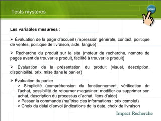 Tests mystères Les variables mesurées  : Évaluation de la page d’accueil (impression générale, contact, politique de ventes, politique de livraison, aide, langue) Recherche du produit sur le site (moteur de recherche, nombre de pages avant de trouver le produit, facilité  à  trouver le produit) Évaluation de la présentation du produit (visuel, description, disponibilité, prix, mise dans le panier) Évaluation du panier > Simplicité (compréhension du fonctionnement, vérification de l’achat, possibilité de retourner magasiner, modifier ou supprimer son achat, description du processus d’achat, liens d’aide) > Passer la commande (maîtrise des informations : prix complet) > Choix du délai d’envoi (indications de la date, choix de livraison 