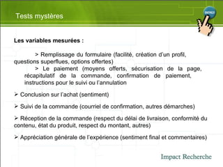 Tests mystères Les variables mesurées : > Remplissage du formulaire (facilité, création d’un profil,  questions superflues, options offertes) > Le paiement (moyens offerts, sécurisation de la page,  récapitulatif de la commande, confirmation de paiement,  instructions pour le suivi ou l’annulation Conclusion sur l’achat (sentiment) Suivi de la commande (courriel de confirmation, autres démarches) Réception de la commande (respect du délai de livraison, conformité du contenu, état du produit, respect du montant, autres) Appréciation générale de l’expérience (sentiment final et commentaires) 