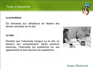 Tests d’utilisabilité La procédure On demande aux utilisateurs de réaliser des tâches concrètes sur le site . Le test Pendant que l’internaute navigue sur le site, on observe son comportement. Après plusieurs exercices, l’internaute est questionné sur ses agissements et doit résumer son expérience. 