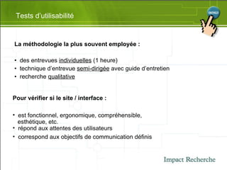 La méthodologie la plus souvent employée : des entrevues  individuelles  (1 heure) technique d’entrevue  semi-dirigée  avec guide d’entretien recherche  qualitative Tests d’utilisabilité Pour vérifier si le site / interface : est fonctionnel, ergonomique, compréhensible,  esthétique, etc. répond aux attentes des utilisateurs correspond aux objectifs de communication définis 