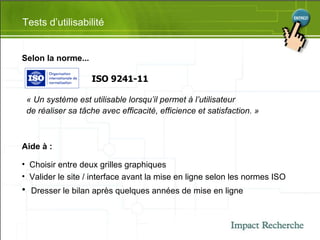 Selon la norme... Tests d’utilisabilité ISO 9241-11 « Un système est utilisable lorsqu’il permet à l’utilisateur  de réaliser sa tâche avec efficacité, efficience et satisfaction. » Aide à : Choisir entre deux grilles graphiques Valider le site / interface avant la mise en ligne selon les normes ISO Dresser le bilan après quelques années de mise en ligne 