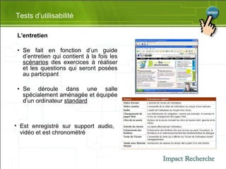 L’entretien  Se fait en fonction d’un guide d’entretien qui contient à la fois les  scénarios  des exercices à réaliser et les questions qui seront posées au participant Se déroule  dans une salle spécialement aménagée et équipée d’un ordinateur  standard Tests d’utilisabilité Est enregistré sur support audio, vidéo et est chronométré 