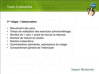 1 ère  étape : l’observation Mouvement des yeux Temps de réalisation des exercices (chronométrage) Nombre de « clics » avant de trouver la réponse Nombre de retours en arrière Nombre d’abandons Commentaires spontanés, expressions du visage Comportement général de l’internaute Tests d’utilisabilité 