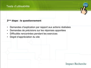 2 ème  étape : le questionnement Demandes d’explication par rapport aux actions réalisées Demandes de précisions sur les réponses apportées Difficultés rencontrées pendant les exercices Degré d’appréciation du site  Tests d’utilisabilité 