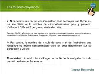 Les fausses croyances Ni le temps mis par un consommateur pour accomplir une tâche sur un site Web, ni le nombre de clics nécessaires pour y parvenir, n’affectent l’efficacité perçue ou réelle d’un site. Exemple : SQCA > 45 minutes, ce n’est pas long pour prévenir 6 ministères comparé au temps que cela aurait mis au téléphone ! (Service Québécois de Changement d’Adresse : www.adresse.info.gouv.qc.ca) Par contre, le nombre de « culs de sacs » et de frustrations que rencontre ce même consommateur aura un effet déterminant sur sa perception d’un site. Conclusion  : il vaut mieux allonger la durée de la navigation si cela permet de diminuer les erreurs. 