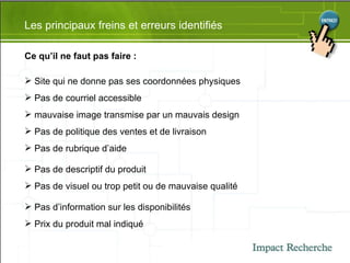 Les principaux freins et erreurs identifiés Ce qu’il ne faut pas faire : Site qui ne donne pas ses coordonnées physiques Pas de courriel accessible mauvaise image transmise par un mauvais design Pas de politique des ventes et de livraison Pas de rubrique d’aide Pas de descriptif du produit Pas de visuel ou trop petit ou de mauvaise qualité Pas d’information sur les disponibilités Prix du produit mal indiqué 