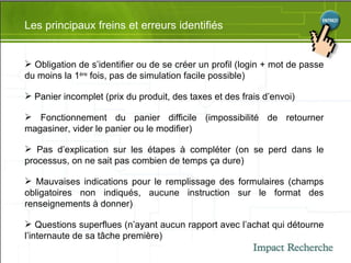 Les principaux freins et erreurs identifiés Obligation de s’identifier ou de se créer un profil (login + mot de passe du moins la 1 ère  fois, pas de simulation facile possible) Panier incomplet (prix du produit, des taxes et des frais d’envoi) Fonctionnement du panier difficile (impossibilité de retourner magasiner, vider le panier ou le modifier) Pas d’explication sur les étapes à compléter (on se perd dans le processus, on ne sait pas combien de temps ça dure) Mauvaises indications pour le remplissage des formulaires (champs obligatoires non indiqués, aucune instruction sur le format des renseignements à donner) Questions superflues (n’ayant aucun rapport avec l’achat qui détourne l’internaute de sa tâche première) 
