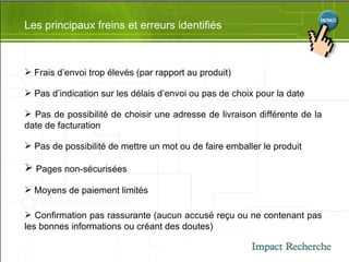 Les principaux freins et erreurs identifiés Frais d’envoi trop élevés (par rapport au produit) Pas d’indication sur les délais d’envoi ou pas de choix pour la date Pas de possibilité de choisir une adresse de livraison différente de la date de facturation Pas de possibilité de mettre un mot ou de faire emballer le produit Pages non-sécurisées Moyens de paiement limités Confirmation pas rassurante (aucun accusé reçu ou ne contenant pas les bonnes informations ou créant des doutes) 