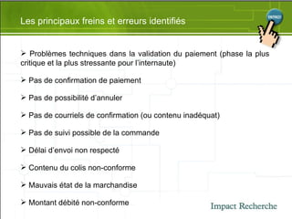 Les principaux freins et erreurs identifiés Problèmes techniques dans la validation du paiement (phase la plus critique et la plus stressante pour l’internaute) Pas de confirmation de paiement Pas de possibilité d’annuler Pas de courriels de confirmation (ou contenu inadéquat) Pas de suivi possible de la commande Délai d’envoi non respecté Contenu du colis non-conforme Mauvais état de la marchandise Montant débité non-conforme 
