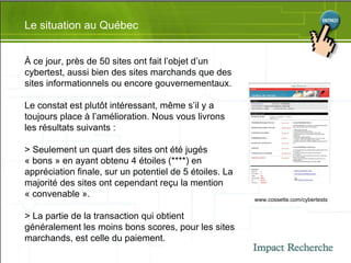 Le situation au Québec À ce jour, près de 50 sites ont fait l’objet d’un cybertest, aussi bien des sites marchands que des sites informationnels ou encore gouvernementaux. Le constat est plutôt intéressant, même s’il y a toujours place à l’amélioration. Nous vous livrons les résultats suivants : > Seulement un quart des sites ont été jugés « bons » en ayant obtenu 4 étoiles (****) en appréciation finale, sur un potentiel de 5 étoiles. La majorité des sites ont cependant reçu la mention « convenable ». > La partie de la transaction qui obtient généralement les moins bons scores, pour les sites marchands, est celle du paiement.  www.cossette.com/cybertests 