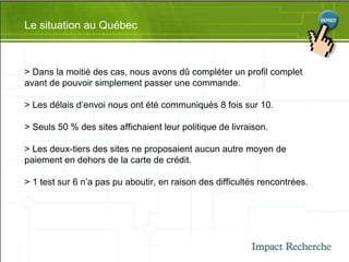 Le situation au Québec > Dans la moitié des cas, nous avons dû compléter un profil complet avant de pouvoir simplement passer une commande. > Les délais d’envoi nous ont été communiqués 8 fois sur 10. > Seuls 50 % des sites affichaient leur politique de livraison. > Les deux-tiers des sites ne proposaient aucun autre moyen de paiement en dehors de la carte de crédit. > 1 test sur 6 n’a pas pu aboutir, en raison des difficultés rencontrées. 