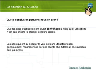 La situation au Québec Quelle conclusion pouvons-nous en tirer ?  Que les sites québécois sont plutôt  convenables  mais que l’utilisabilité n’est pas encore le premier de leurs soucis.  Les sites qui ont su écouter la voix de leurs utilisateurs sont généralement récompensés par des clients plus fidèles et plus assidus que les autres. 