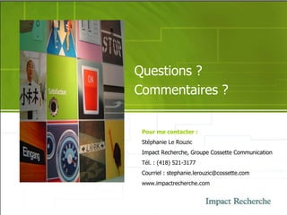 Questions ? Commentaires ? Pour me contacter : Stéphanie Le Rouzic Impact Recherche, Groupe Cossette Communication Tél. : (418) 521-3177 Courriel : stephanie.lerouzic@cossette.com www.impactrecherche.com 