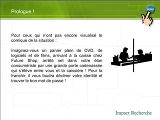 Prologue ! Pour ceux qui n’ont pas encore visualisé le comique de la situation : Imaginez-vous un panier plein de DVD, de logiciels et de films, arrivant à la caisse chez Future Shop, arrêté net dans votre élan consumériste par une grande porte cadenassée qui s’élève entre vous et la caissière ! Pour la franchir, il vous faudra décliner votre identité et trouver le bon mot de passe ! 