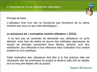 L’importance d’une démarche utilisateur Principe de base : L’utilisateur final d’un site ne fonctionne pas forcément de la même manière que vous ou que votre développeur… Le processus de « conception centrée utilisateur » (CCU)  : Il ne faut pas se contenter de demander aux utilisateurs ce qu'ils désirent, mais bien de mettre en œuvre des méthodes rigoureuses de recueil de données concernant leurs tâches, besoins, puis leur satisfaction, leur efficacité et leur efficience dans l'utilisation d'un produit existant ou d'un prototype. Cette implication des utilisateurs doit être à la fois précoce (elle est nécessaire dès les prémisses du projet) et itérative (elle doit se répéter tout au long des étapes clés du projet). 